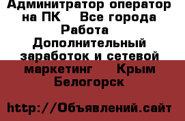 Админитратор-оператор на ПК  - Все города Работа » Дополнительный заработок и сетевой маркетинг   . Крым,Белогорск